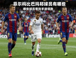 皇马对巴萨的球员有哪些，哪些球员曾效力两队，菲戈为何直接转会，国家德比射手榜谁领跑