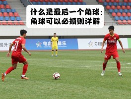 什么是最后一个角球图片,角球判罚规则详解,角球可以直接射门得分吗,补时角球必须踢完吗