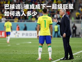 巴西新球员：谁将成下一个超级巨星,安切洛蒂如何选人,年轻球员身价多少
