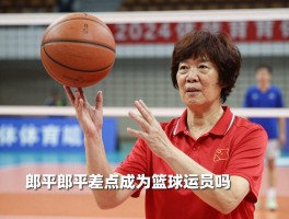 郎平篮球丨郎平差点成为篮球运动员吗，郎平与篮球有哪些渊源，篮球对郎平排球生涯有帮助吗