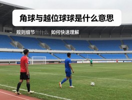 角球与越位球是什么意思,规则细节是什么,判罚情形有哪些,如何快速理解