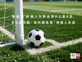 角球换人为什么是大忌,角球时换人会带来什么问题,如何避免角球换人失误