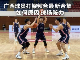 广西球员打架视频最新合集,冲突原因是什么,篮协如何处罚球场暴力,球场暴力怎样防范