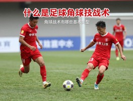 什么是足球角球技战术,角球战术有哪些基本类型,如何提高角球得分效率