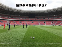 足球比赛什么是角球位,角球判罚条件是什么,角球战术怎么运用,主罚规则有哪些